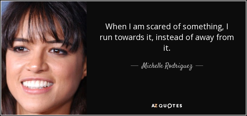 When I am scared of something, I run towards it, instead of away from it. - Michelle Rodriguez