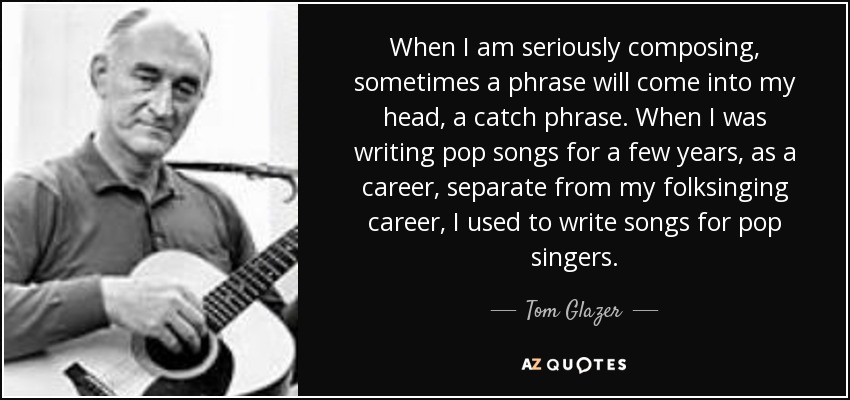 When I am seriously composing, sometimes a phrase will come into my head, a catch phrase. When I was writing pop songs for a few years, as a career, separate from my folksinging career, I used to write songs for pop singers. - Tom Glazer