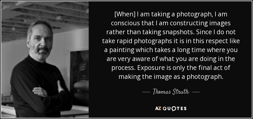[When] I am taking a photograph, I am conscious that I am constructing images rather than taking snapshots. Since I do not take rapid photographs it is in this respect like a painting which takes a long time where you are very aware of what you are doing in the process. Exposure is only the final act of making the image as a photograph. - Thomas Struth
