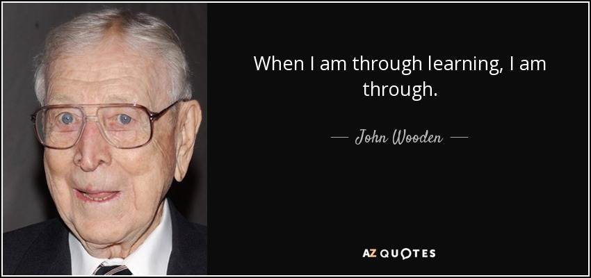 When I am through learning, I am through. - John Wooden