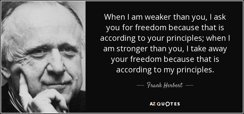 When I am weaker than you, I ask you for freedom because that is according to your principles; when I am stronger than you, I take away your freedom because that is according to my principles. - Frank Herbert