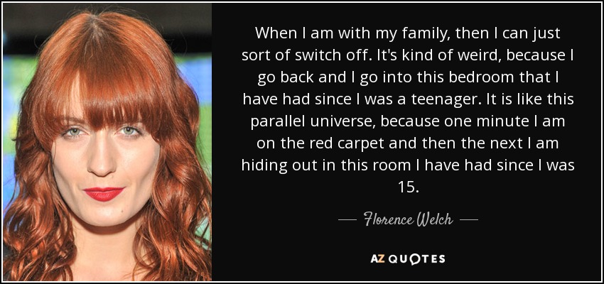 When I am with my family, then I can just sort of switch off. It's kind of weird, because I go back and I go into this bedroom that I have had since I was a teenager. It is like this parallel universe, because one minute I am on the red carpet and then the next I am hiding out in this room I have had since I was 15. - Florence Welch