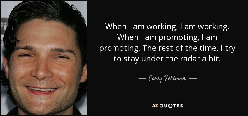 When I am working, I am working. When I am promoting, I am promoting. The rest of the time, I try to stay under the radar a bit. - Corey Feldman