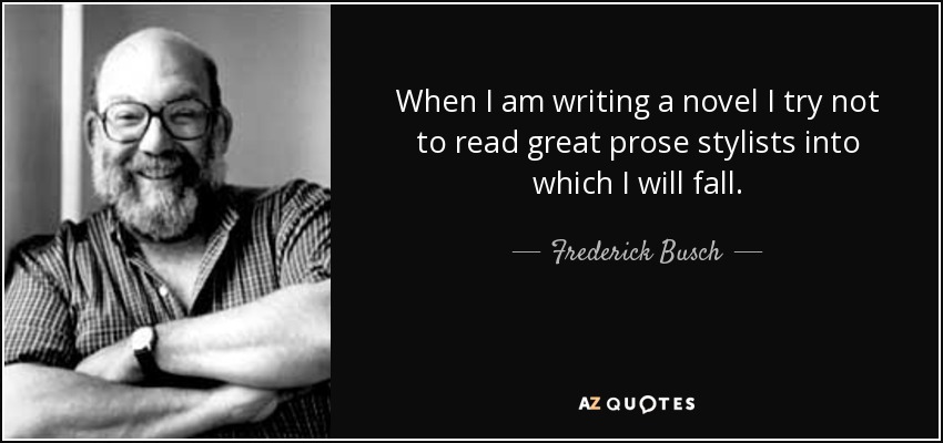 When I am writing a novel I try not to read great prose stylists into which I will fall. - Frederick Busch