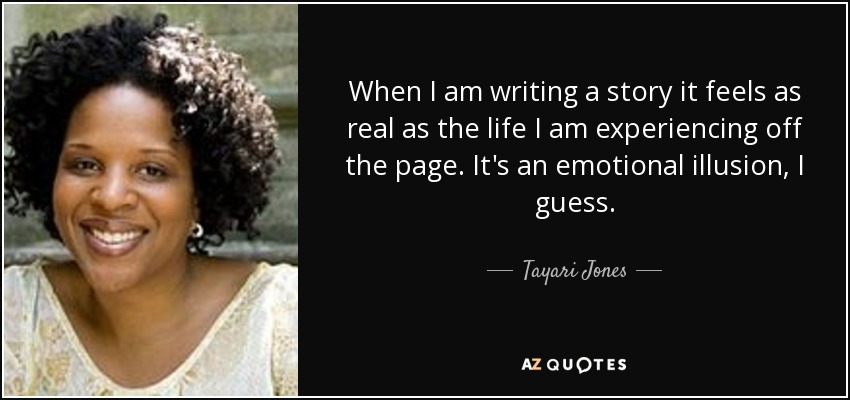 When I am writing a story it feels as real as the life I am experiencing off the page. It's an emotional illusion, I guess. - Tayari Jones