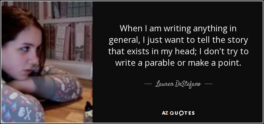 When I am writing anything in general, I just want to tell the story that exists in my head; I don't try to write a parable or make a point. - Lauren DeStefano