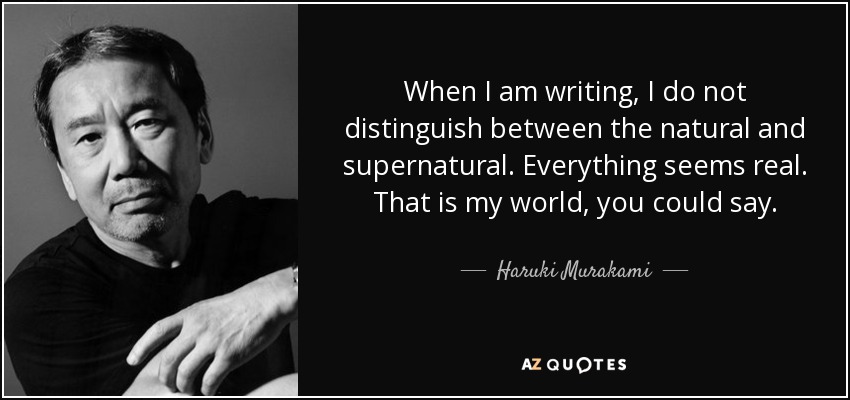 When I am writing, I do not distinguish between the natural and supernatural. Everything seems real. That is my world, you could say. - Haruki Murakami