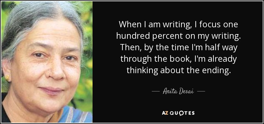 When I am writing, I focus one hundred percent on my writing. Then, by the time I'm half way through the book, I'm already thinking about the ending. - Anita Desai