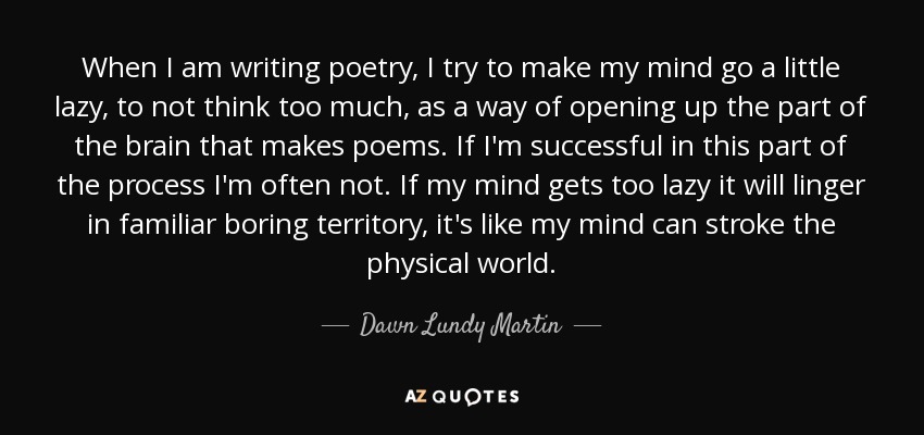 When I am writing poetry, I try to make my mind go a little lazy, to not think too much, as a way of opening up the part of the brain that makes poems. If I'm successful in this part of the process I'm often not. If my mind gets too lazy it will linger in familiar boring territory, it's like my mind can stroke the physical world. - Dawn Lundy Martin
