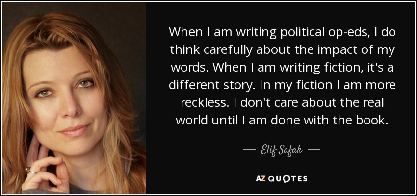 When I am writing political op-eds, I do think carefully about the impact of my words. When I am writing fiction, it's a different story. In my fiction I am more reckless. I don't care about the real world until I am done with the book. - Elif Safak