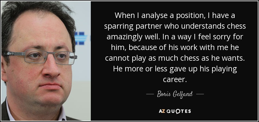 When I analyse a position, I have a sparring partner who understands chess amazingly well. In a way I feel sorry for him, because of his work with me he cannot play as much chess as he wants. He more or less gave up his playing career. - Boris Gelfand