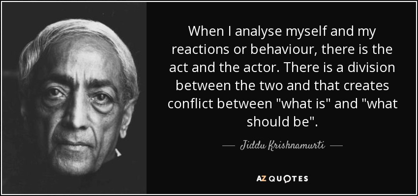 When I analyse myself and my reactions or behaviour, there is the act and the actor. There is a division between the two and that creates conflict between 
