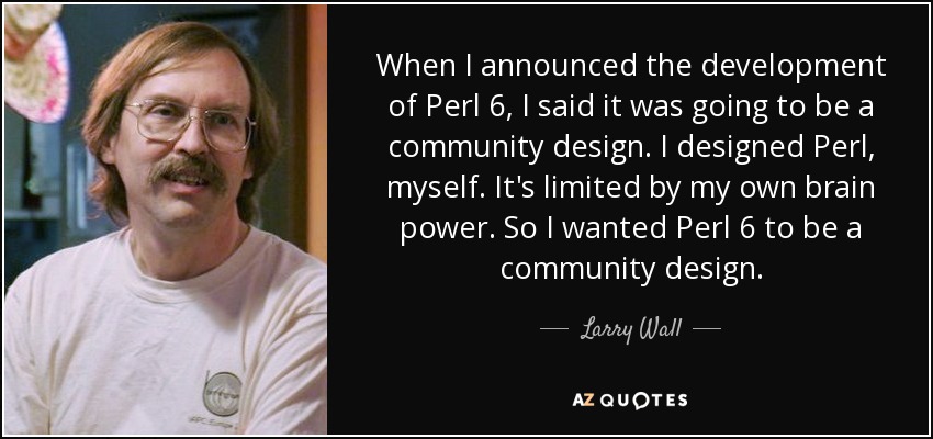 When I announced the development of Perl 6, I said it was going to be a community design. I designed Perl, myself. It's limited by my own brain power. So I wanted Perl 6 to be a community design. - Larry Wall