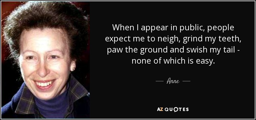 When I appear in public, people expect me to neigh, grind my teeth, paw the ground and swish my tail - none of which is easy. - Anne, Princess Royal