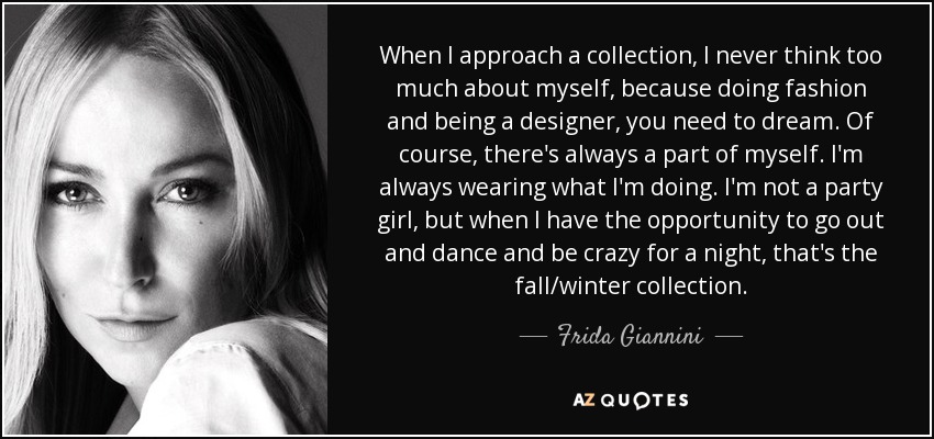 When I approach a collection, I never think too much about myself, because doing fashion and being a designer, you need to dream. Of course, there's always a part of myself. I'm always wearing what I'm doing. I'm not a party girl, but when I have the opportunity to go out and dance and be crazy for a night, that's the fall/winter collection. - Frida Giannini