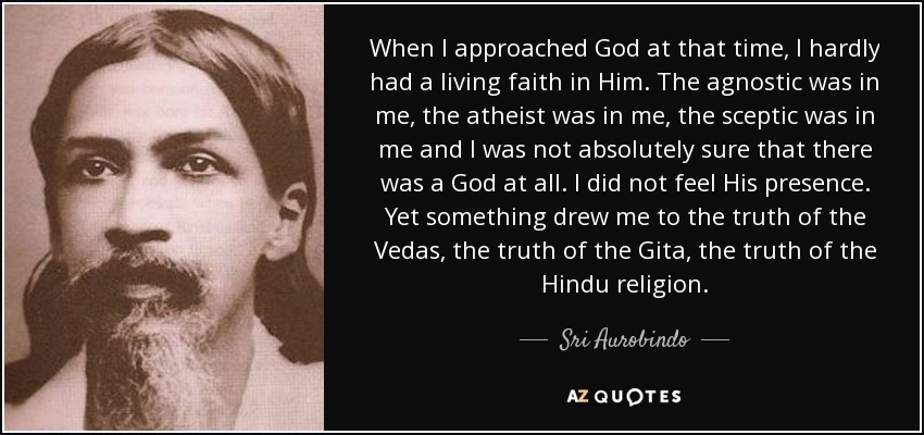 When I approached God at that time, I hardly had a living faith in Him. The agnostic was in me, the atheist was in me, the sceptic was in me and I was not absolutely sure that there was a God at all. I did not feel His presence. Yet something drew me to the truth of the Vedas, the truth of the Gita, the truth of the Hindu religion. - Sri Aurobindo