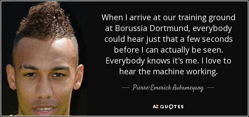 When I arrive at our training ground at Borussia Dortmund, everybody could hear just that a few seconds before I can actually be seen. Everybody knows it's me. I love to hear the machine working. - Pierre-Emerick Aubameyang
