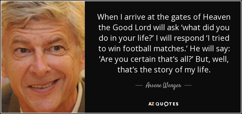 When I arrive at the gates of Heaven the Good Lord will ask ‘what did you do in your life?’ I will respond ‘I tried to win football matches.’ He will say: ‘Are you certain that’s all?’ But, well, that’s the story of my life. - Arsene Wenger