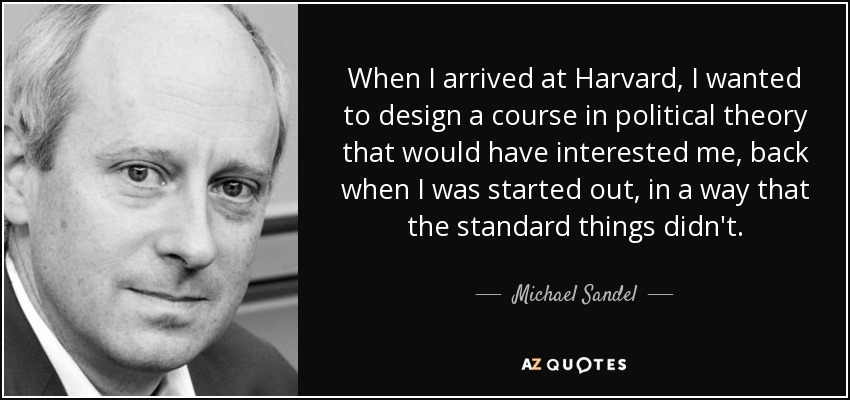 When I arrived at Harvard, I wanted to design a course in political theory that would have interested me, back when I was started out, in a way that the standard things didn't. - Michael Sandel