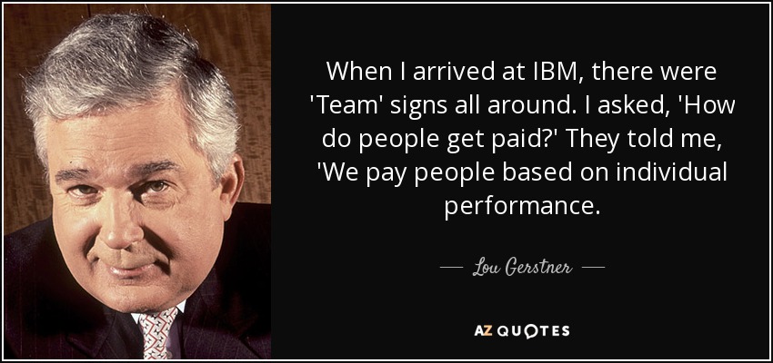 When I arrived at IBM, there were 'Team' signs all around. I asked, 'How do people get paid?' They told me, 'We pay people based on individual performance. - Lou Gerstner