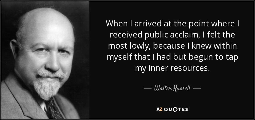When I arrived at the point where I received public acclaim, I felt the most lowly, because I knew within myself that I had but begun to tap my inner resources. - Walter Russell