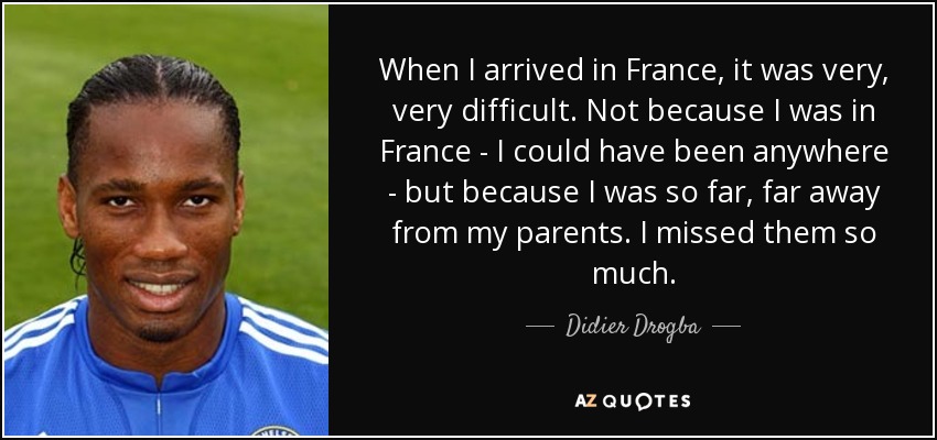 When I arrived in France, it was very, very difficult. Not because I was in France - I could have been anywhere - but because I was so far, far away from my parents. I missed them so much. - Didier Drogba