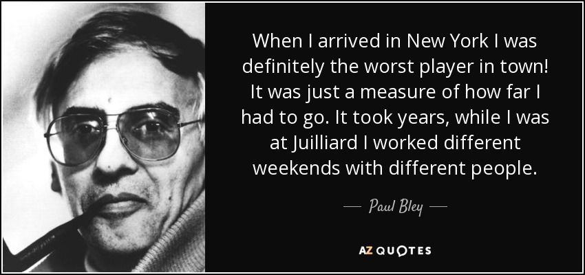 When I arrived in New York I was definitely the worst player in town! It was just a measure of how far I had to go. It took years, while I was at Juilliard I worked different weekends with different people. - Paul Bley
