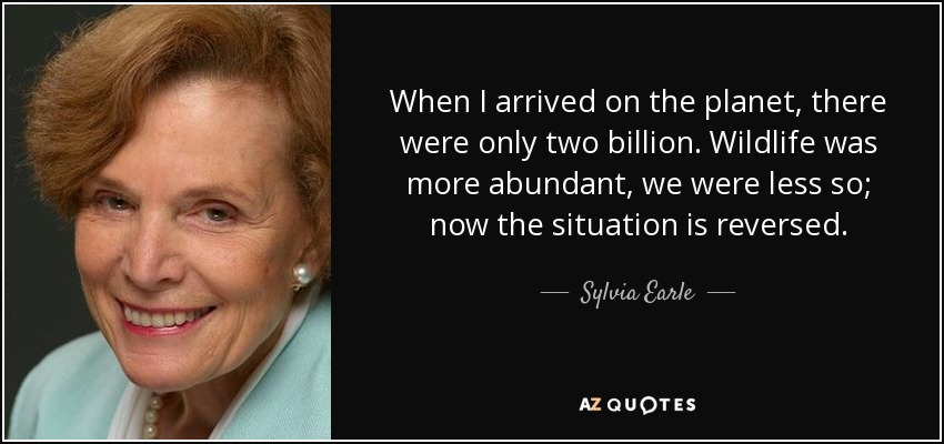 When I arrived on the planet, there were only two billion. Wildlife was more abundant, we were less so; now the situation is reversed. - Sylvia Earle