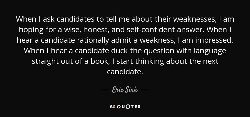 When I ask candidates to tell me about their weaknesses, I am hoping for a wise, honest, and self-confident answer. When I hear a candidate rationally admit a weakness, I am impressed. When I hear a candidate duck the question with language straight out of a book, I start thinking about the next candidate. - Eric Sink