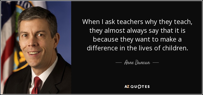 When I ask teachers why they teach, they almost always say that it is because they want to make a difference in the lives of children. - Arne Duncan