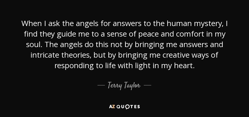 When I ask the angels for answers to the human mystery, I find they guide me to a sense of peace and comfort in my soul. The angels do this not by bringing me answers and intricate theories, but by bringing me creative ways of responding to life with light in my heart. - Terry Taylor