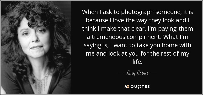 When I ask to photograph someone, it is because I love the way they look and I think I make that clear. I'm paying them a tremendous compliment. What I'm saying is, I want to take you home with me and look at you for the rest of my life. - Amy Arbus