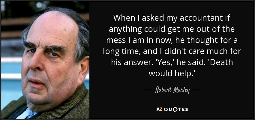 When I asked my accountant if anything could get me out of the mess I am in now, he thought for a long time, and I didn't care much for his answer. 'Yes,' he said. 'Death would help.' - Robert Morley
