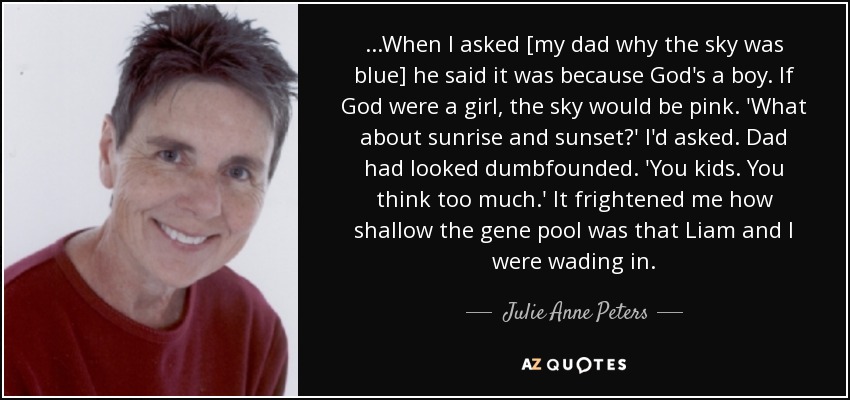 ...When I asked [my dad why the sky was blue] he said it was because God's a boy. If God were a girl, the sky would be pink. 'What about sunrise and sunset?' I'd asked. Dad had looked dumbfounded. 'You kids. You think too much.' It frightened me how shallow the gene pool was that Liam and I were wading in. - Julie Anne Peters