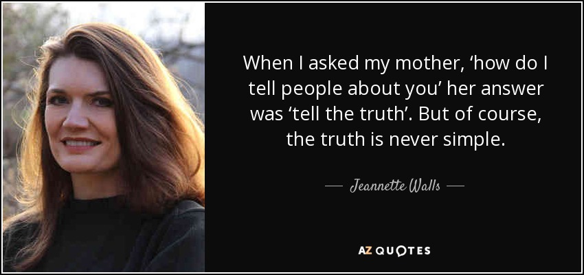 When I asked my mother, ‘how do I tell people about you’ her answer was ‘tell the truth’. But of course, the truth is never simple. - Jeannette Walls