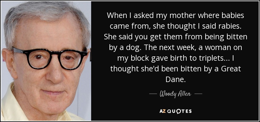 When I asked my mother where babies came from, she thought I said rabies. She said you get them from being bitten by a dog. The next week, a woman on my block gave birth to triplets... I thought she'd been bitten by a Great Dane. - Woody Allen