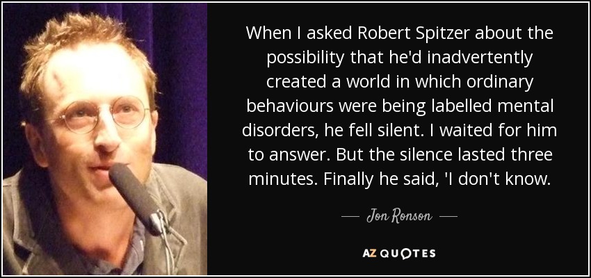 When I asked Robert Spitzer about the possibility that he'd inadvertently created a world in which ordinary behaviours were being labelled mental disorders, he fell silent. I waited for him to answer. But the silence lasted three minutes. Finally he said, 'I don't know. - Jon Ronson