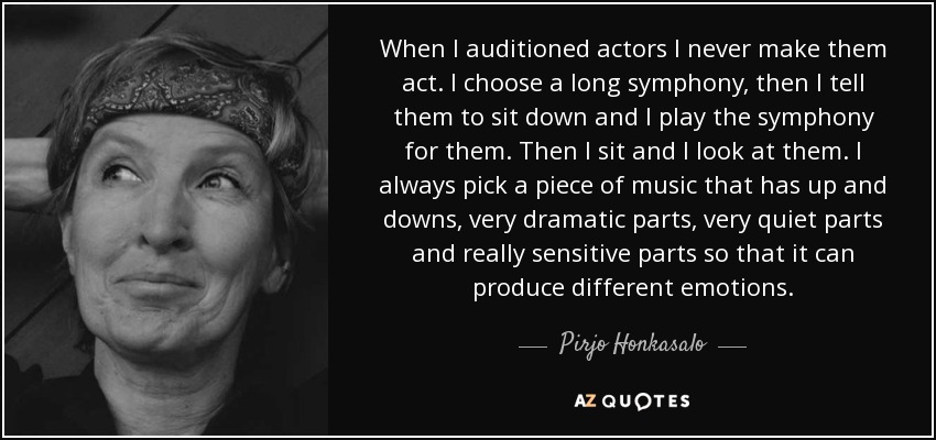 When I auditioned actors I never make them act. I choose a long symphony, then I tell them to sit down and I play the symphony for them. Then I sit and I look at them. I always pick a piece of music that has up and downs, very dramatic parts, very quiet parts and really sensitive parts so that it can produce different emotions. - Pirjo Honkasalo