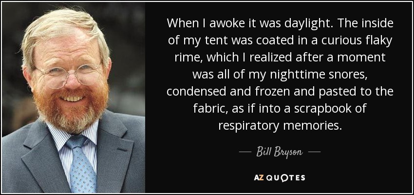 When I awoke it was daylight. The inside of my tent was coated in a curious flaky rime, which I realized after a moment was all of my nighttime snores, condensed and frozen and pasted to the fabric, as if into a scrapbook of respiratory memories. - Bill Bryson