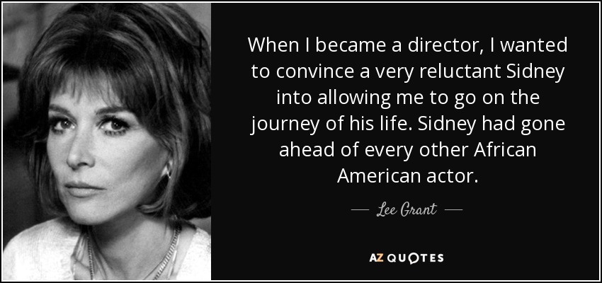 When I became a director, I wanted to convince a very reluctant Sidney into allowing me to go on the journey of his life. Sidney had gone ahead of every other African American actor. - Lee Grant