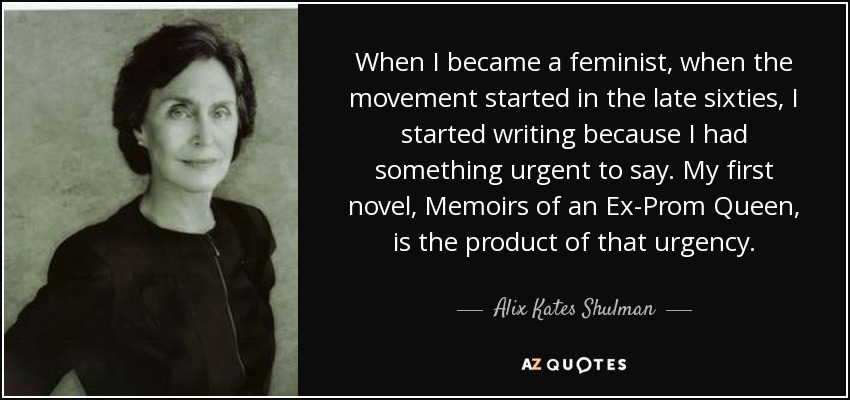 When I became a feminist, when the movement started in the late sixties, I started writing because I had something urgent to say. My first novel, Memoirs of an Ex-Prom Queen, is the product of that urgency. - Alix Kates Shulman
