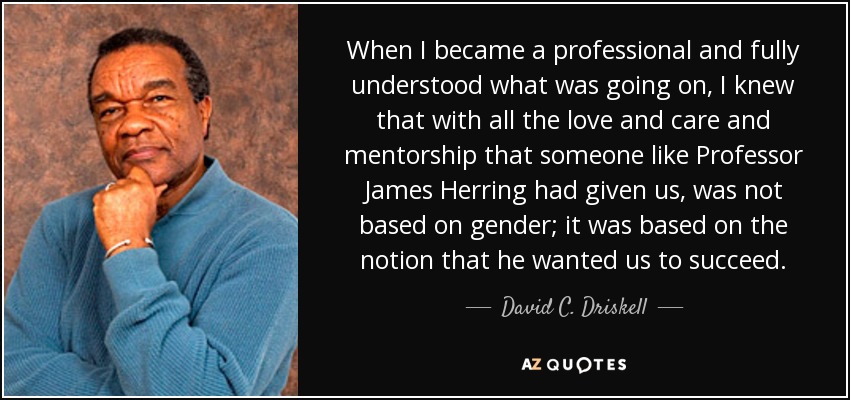 When I became a professional and fully understood what was going on, I knew that with all the love and care and mentorship that someone like Professor James Herring had given us, was not based on gender; it was based on the notion that he wanted us to succeed. - David C. Driskell
