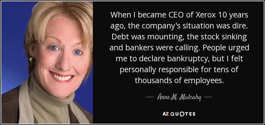 When I became CEO of Xerox 10 years ago, the company's situation was dire. Debt was mounting, the stock sinking and bankers were calling. People urged me to declare bankruptcy, but I felt personally responsible for tens of thousands of employees. - Anne M. Mulcahy