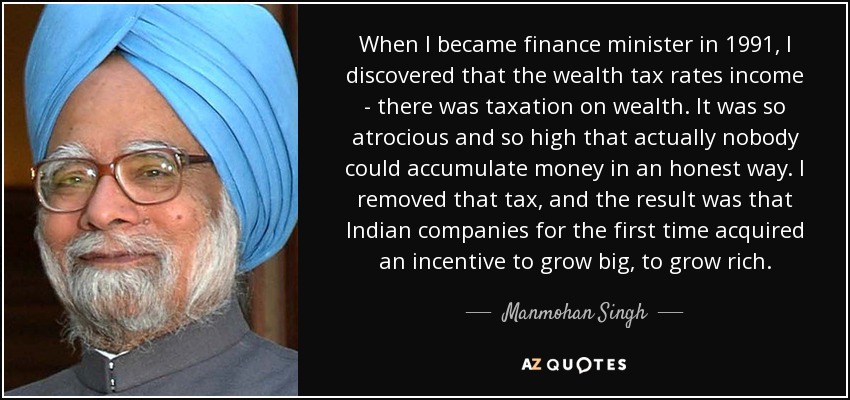 When I became finance minister in 1991, I discovered that the wealth tax rates income - there was taxation on wealth. It was so atrocious and so high that actually nobody could accumulate money in an honest way. I removed that tax, and the result was that Indian companies for the first time acquired an incentive to grow big, to grow rich. - Manmohan Singh