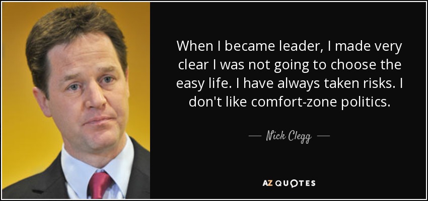 When I became leader, I made very clear I was not going to choose the easy life. I have always taken risks. I don't like comfort-zone politics. - Nick Clegg