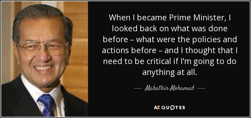 When I became Prime Minister, I looked back on what was done before – what were the policies and actions before – and I thought that I need to be critical if I’m going to do anything at all. - Mahathir Mohamad