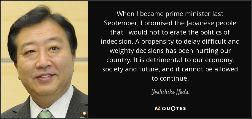 When I became prime minister last September, I promised the Japanese people that I would not tolerate the politics of indecision. A propensity to delay difficult and weighty decisions has been hurting our country. It is detrimental to our economy, society and future, and it cannot be allowed to continue. - Yoshihiko Noda