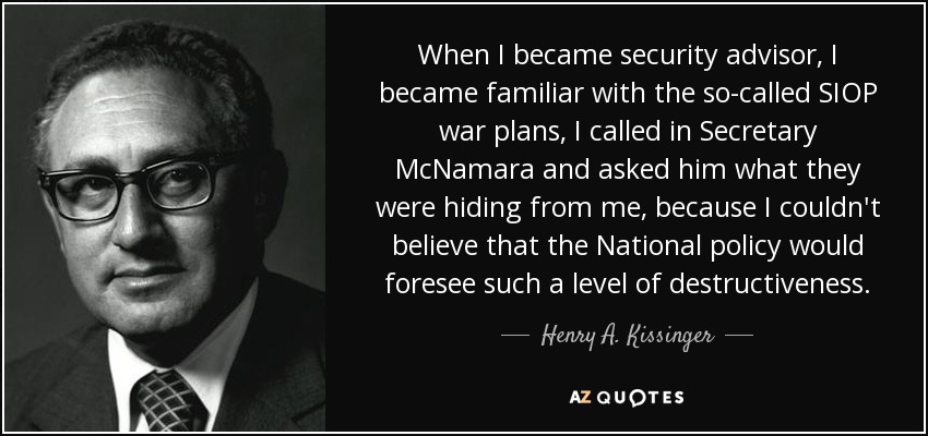 When I became security advisor, I became familiar with the so-called SIOP war plans, I called in Secretary McNamara and asked him what they were hiding from me, because I couldn't believe that the National policy would foresee such a level of destructiveness. - Henry A. Kissinger