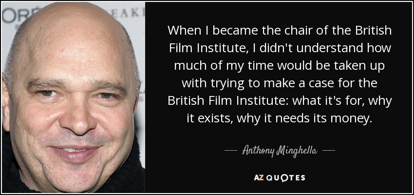 When I became the chair of the British Film Institute, I didn't understand how much of my time would be taken up with trying to make a case for the British Film Institute: what it's for, why it exists, why it needs its money. - Anthony Minghella