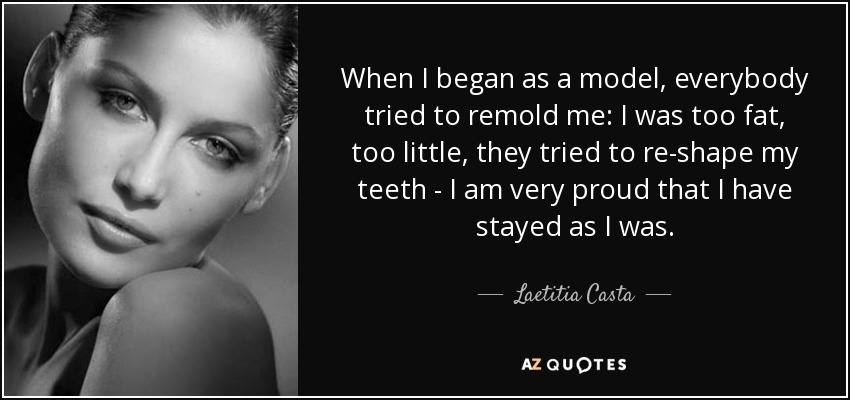 When I began as a model, everybody tried to remold me: I was too fat, too little, they tried to re-shape my teeth - I am very proud that I have stayed as I was. - Laetitia Casta
